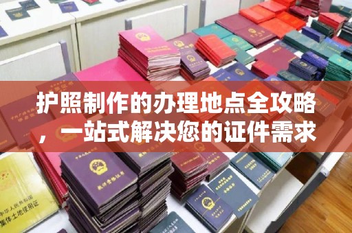 雅江护照制作的办理地点全攻略，一站式解决您的证件需求