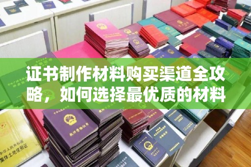 雅江证书制作材料购买渠道全攻略，如何选择最优质的材料